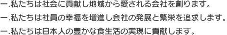 一.私たちは社会に貢献し地域から愛される会社を創ります。 一.私たちは社員の幸福を増進し会社の発展と繁栄を追求します。 一.私たちは日本人の豊かな食生活の実現に貢献します。